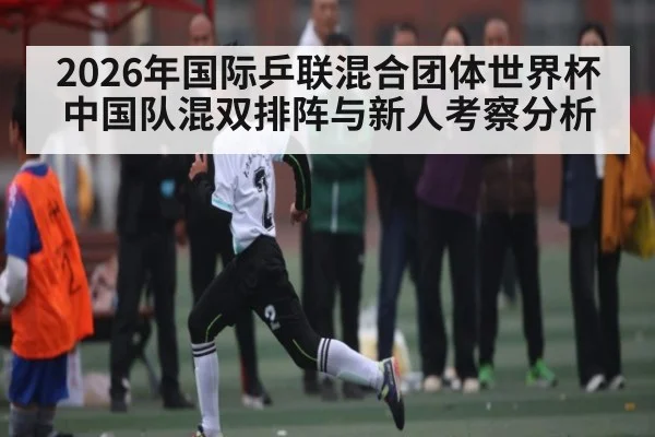 2026年国际乒联混合团体世界杯中国队混双排阵与新人考察分析